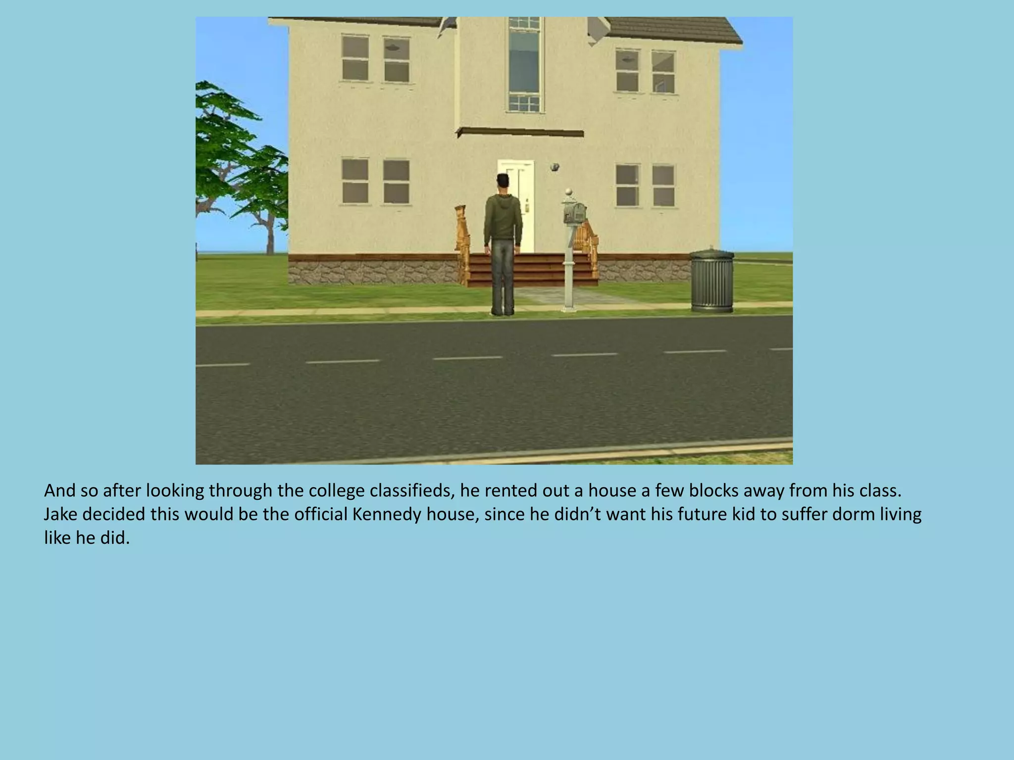 And so after looking through the college classifieds, he rented out a house a few blocks away from his class.
Jake decided this would be the official Kennedy house, since he didn’t want his future kid to suffer dorm living
like he did.
 