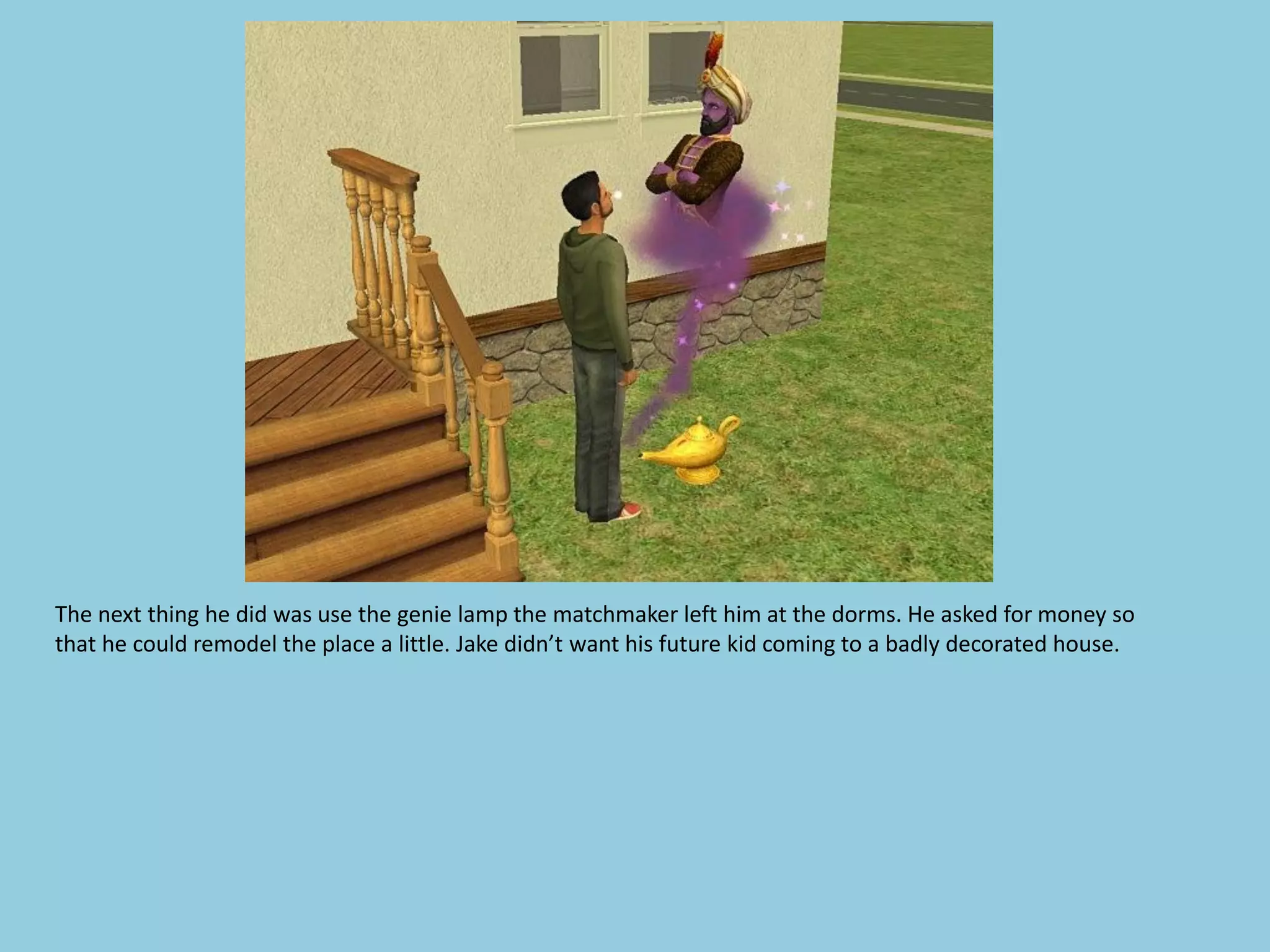 The next thing he did was use the genie lamp the matchmaker left him at the dorms. He asked for money so
that he could remodel the place a little. Jake didn’t want his future kid coming to a badly decorated house.
 
