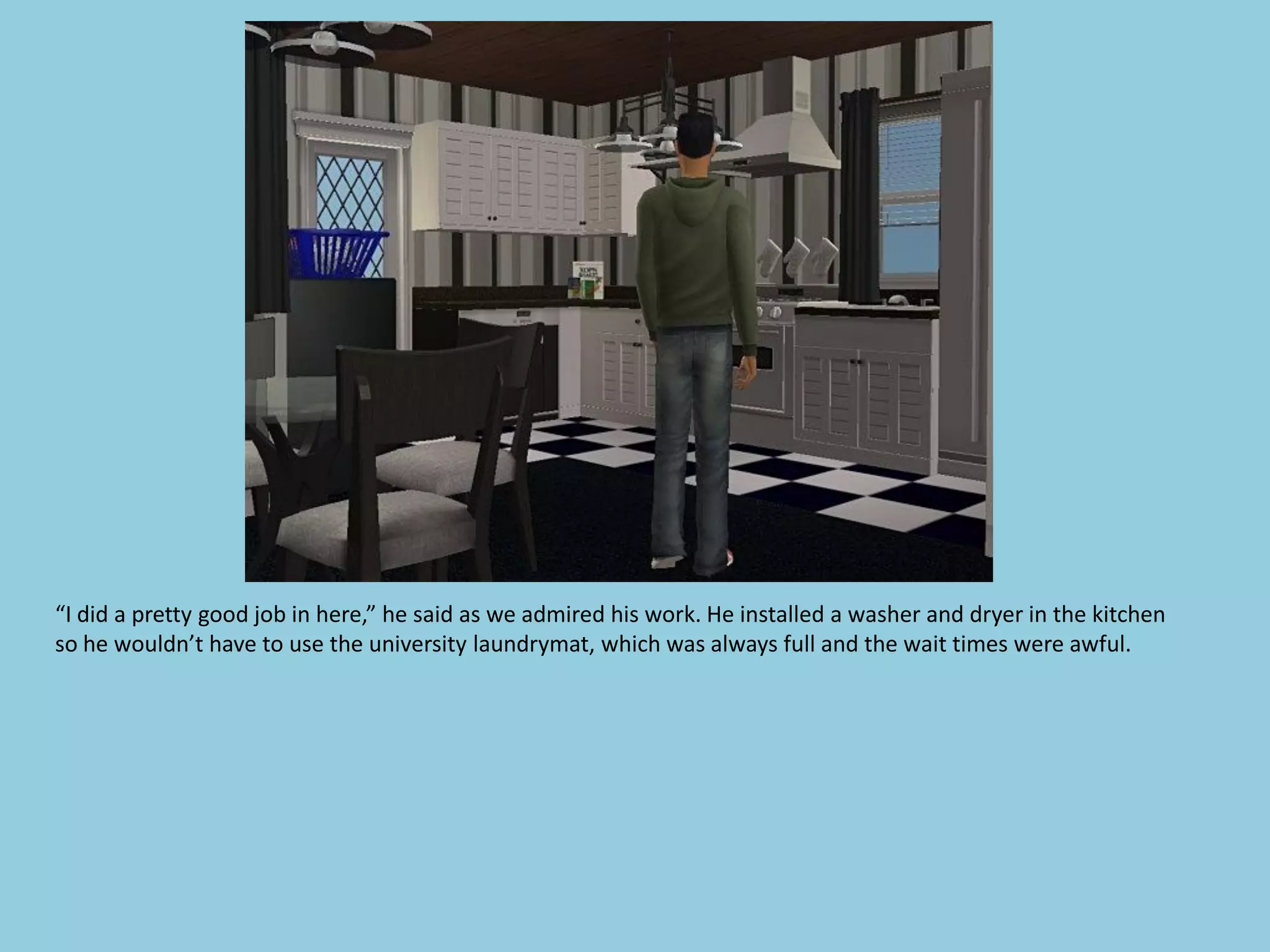“I did a pretty good job in here,” he said as we admired his work. He installed a washer and dryer in the kitchen
so he wouldn’t have to use the university laundrymat, which was always full and the wait times were awful.
 