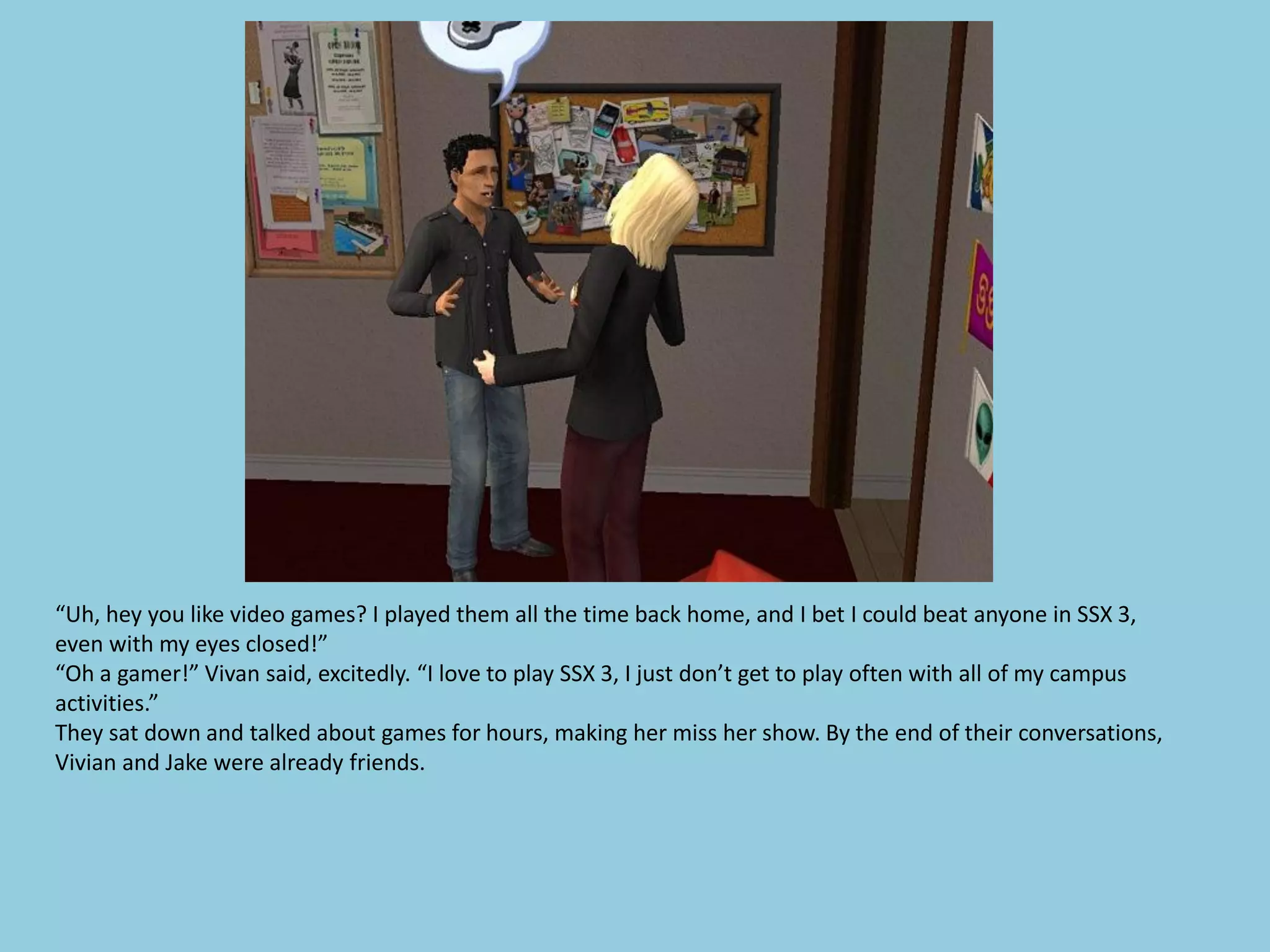 “Uh, hey you like video games? I played them all the time back home, and I bet I could beat anyone in SSX 3,
even with my eyes closed!”
“Oh a gamer!” Vivan said, excitedly. “I love to play SSX 3, I just don’t get to play often with all of my campus
activities.”
They sat down and talked about games for hours, making her miss her show. By the end of their conversations,
Vivian and Jake were already friends.
 