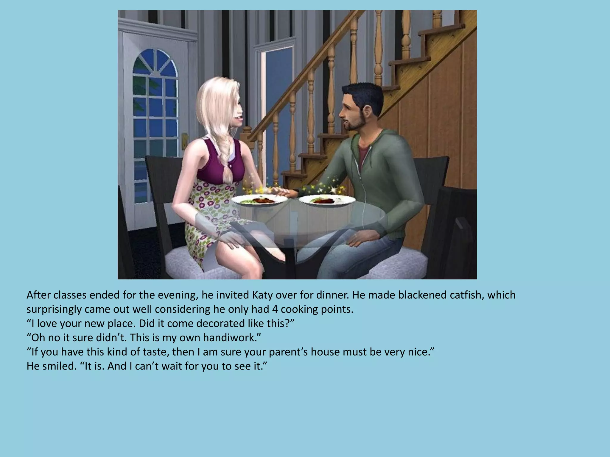 After classes ended for the evening, he invited Katy over for dinner. He made blackened catfish, which
surprisingly came out well considering he only had 4 cooking points.
“I love your new place. Did it come decorated like this?”
“Oh no it sure didn’t. This is my own handiwork.”
“If you have this kind of taste, then I am sure your parent’s house must be very nice.”
He smiled. “It is. And I can’t wait for you to see it.”
 