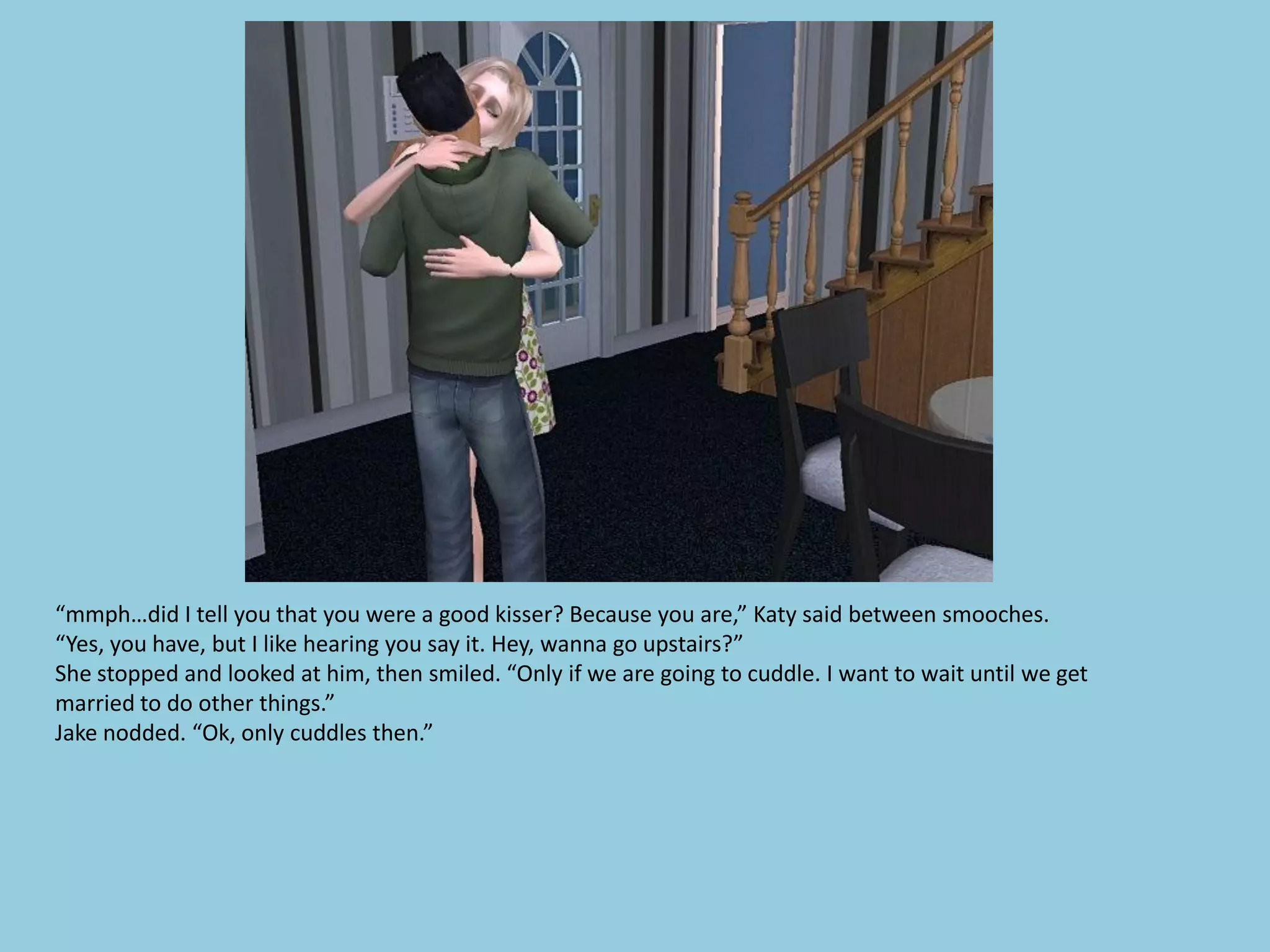 “mmph…did I tell you that you were a good kisser? Because you are,” Katy said between smooches.
“Yes, you have, but I like hearing you say it. Hey, wanna go upstairs?”
She stopped and looked at him, then smiled. “Only if we are going to cuddle. I want to wait until we get
married to do other things.”
Jake nodded. “Ok, only cuddles then.”
 