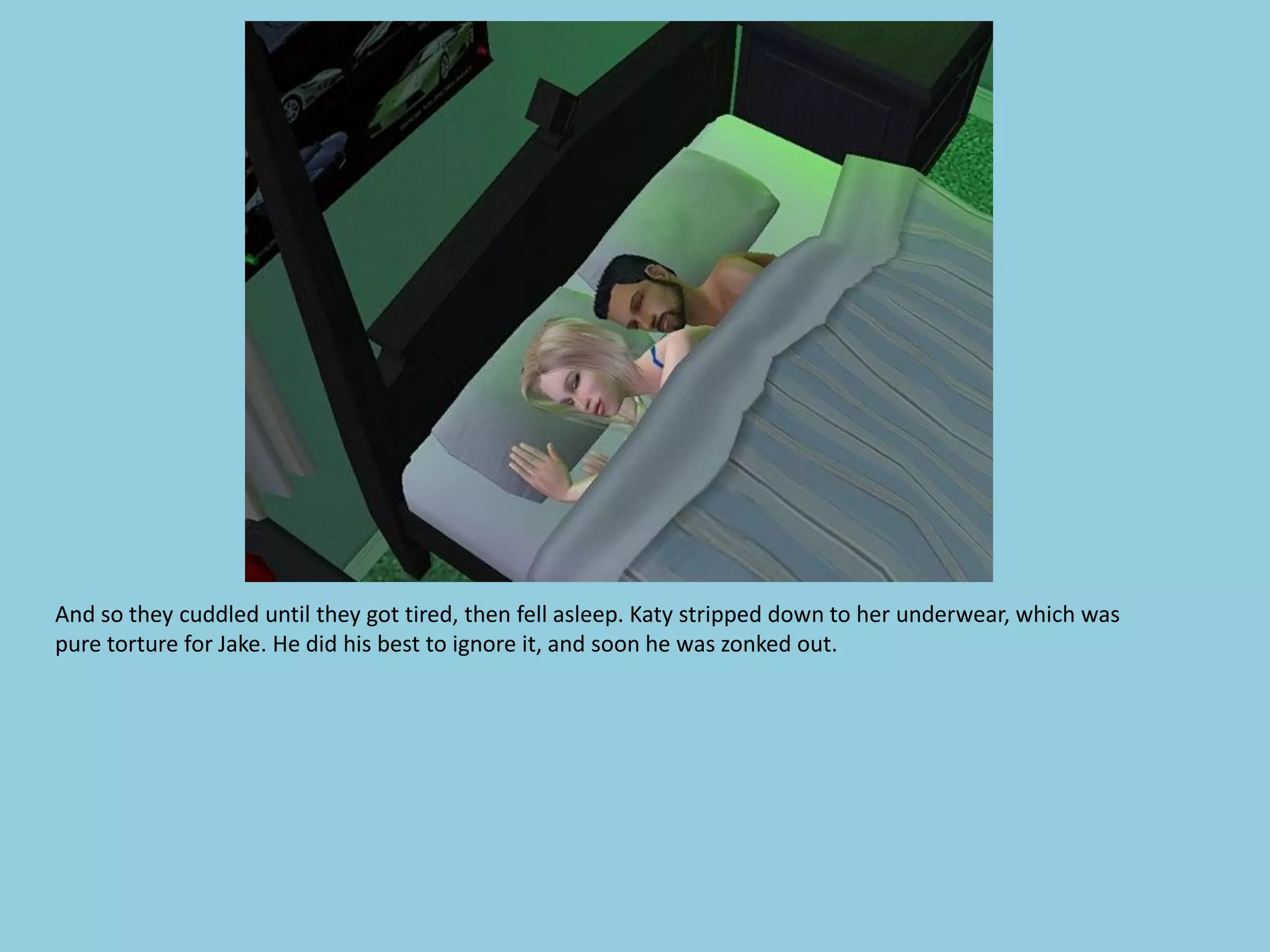 And so they cuddled until they got tired, then fell asleep. Katy stripped down to her underwear, which was
pure torture for Jake. He did his best to ignore it, and soon he was zonked out.
 