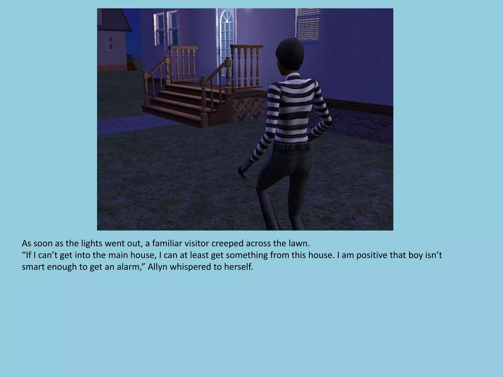 As soon as the lights went out, a familiar visitor creeped across the lawn.
“If I can’t get into the main house, I can at least get something from this house. I am positive that boy isn’t
smart enough to get an alarm,” Allyn whispered to herself.
 