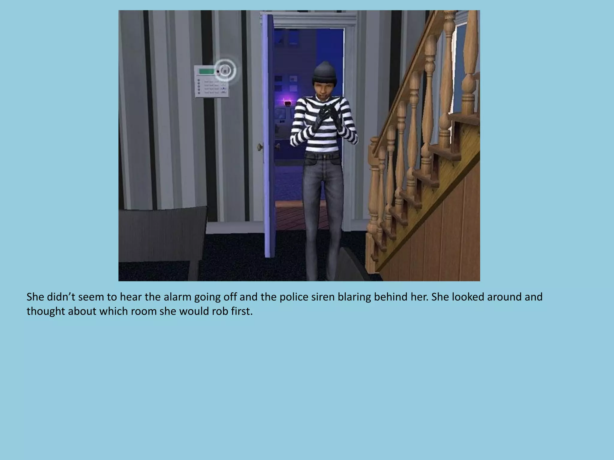 She didn’t seem to hear the alarm going off and the police siren blaring behind her. She looked around and
thought about which room she would rob first.
 