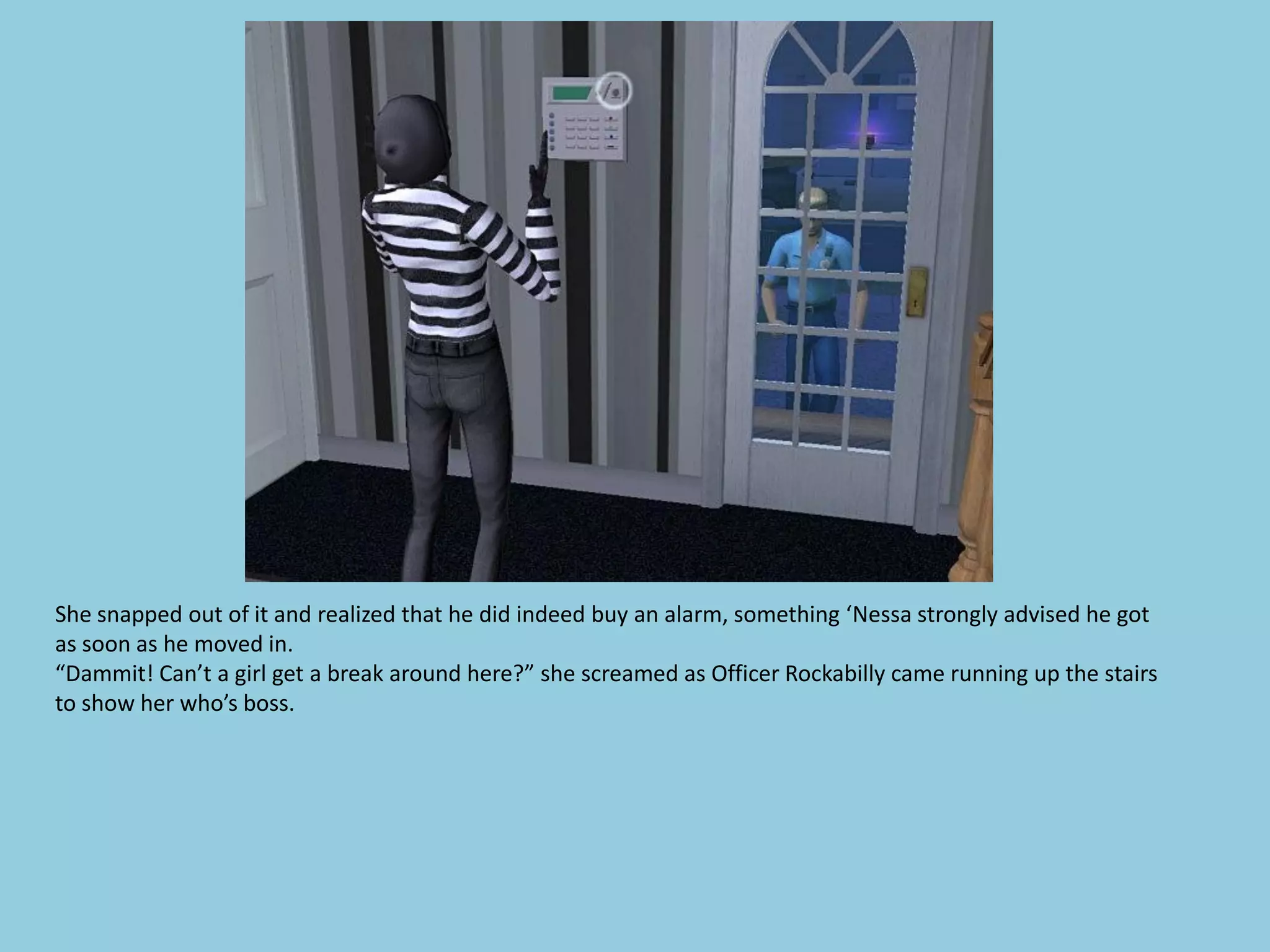 She snapped out of it and realized that he did indeed buy an alarm, something ‘Nessa strongly advised he got
as soon as he moved in.
“Dammit! Can’t a girl get a break around here?” she screamed as Officer Rockabilly came running up the stairs
to show her who’s boss.
 