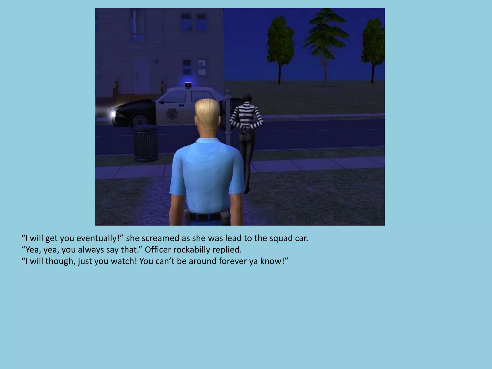 “I will get you eventually!” she screamed as she was lead to the squad car.
“Yea, yea, you always say that.” Officer rockabilly replied.
“I will though, just you watch! You can’t be around forever ya know!”
 