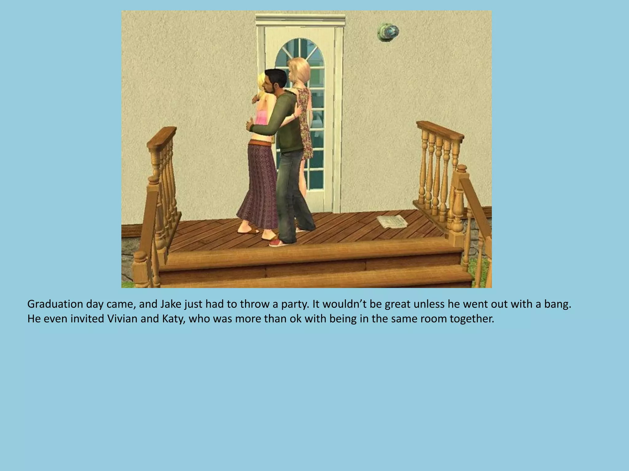 Graduation day came, and Jake just had to throw a party. It wouldn’t be great unless he went out with a bang.
He even invited Vivian and Katy, who was more than ok with being in the same room together.
 