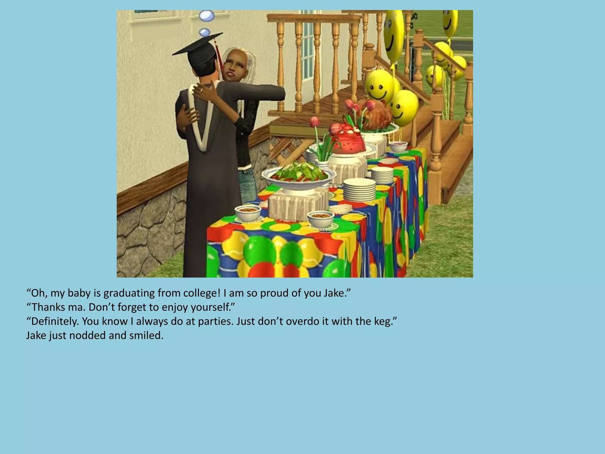 “Oh, my baby is graduating from college! I am so proud of you Jake.”
“Thanks ma. Don’t forget to enjoy yourself.”
“Definitely. You know I always do at parties. Just don’t overdo it with the keg.”
Jake just nodded and smiled.
 