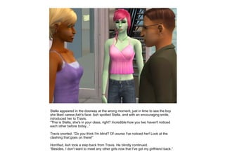 Stella appeared in the doorway at the wrong moment, just in time to see the boy
she liked caress Ash's face. Ash spotted Stella, and with an encouraging smile,
introduced her to Travis.
“This is Stella, she's in your class, right? Incredible how you two haven't noticed
each other before today...”

Travis snorted. “Do you think I'm blind? Of course I've noticed her! Look at the
clashing that goes on there!”

Horrified, Ash took a step back from Travis. He blindly continued.
“Besides, I don't want to meet any other girls now that I've got my girlfriend back.”
 