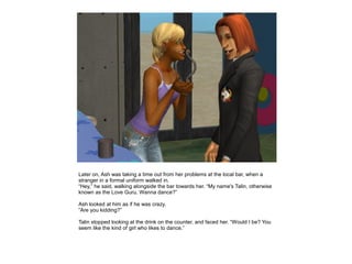 Later on, Ash was taking a time out from her problems at the local bar, when a
stranger in a formal uniform walked in.
“Hey,” he said, walking alongside the bar towards her. “My name's Talin, otherwise
known as the Love Guru. Wanna dance?”

Ash looked at him as if he was crazy.
“Are you kidding?”

Talin stopped looking at the drink on the counter, and faced her. “Would I be? You
seem like the kind of girl who likes to dance.”
 