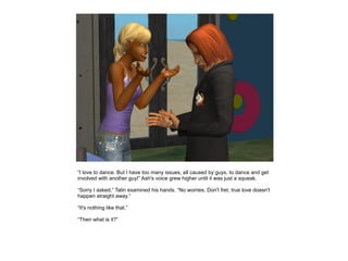 “I love to dance. But I have too many issues, all caused by guys, to dance and get
involved with another guy!” Ash's voice grew higher until it was just a squeak.

“Sorry I asked.” Talin examined his hands. “No worries. Don't fret, true love doesn't
happen straight away.”

“It's nothing like that.”

“Then what is it?”
 