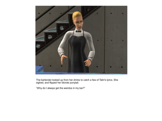 The bartender looked up from her drinks to catch a few of Talin's lyrics. She
sighed, and flipped her blonde ponytail.

“Why do I always get the weirdos in my bar?”
 