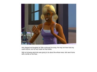 Ash clapped and laughed as Talin continued his song. He may not have had any
useful advice, but he had made her feel better.

Still not knowing what she was going to do about the whole mess, Ash went home
with a smile on her face.
 