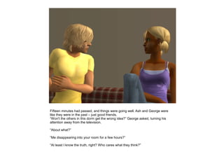 Fifteen minutes had passed, and things were going well. Ash and George were
like they were in the past – just good friends.
“Won't the others in this dorm get the wrong idea?” George asked, turning his
attention away from the television.

“About what?”

“Me disappearing into your room for a few hours?”

“At least I know the truth, right? Who cares what they think?”
 