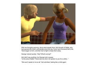 With her thoughts spinning, about what people think, Ash thought of Stella, who
had ignored all of Ash's phonecalls since the day Travis had re-entered Ash's life.
Tears began to form, and Ash had to fight to keep them away.

George noticed quickly. “Hey? What's wrong?”

Ash didn't say anything, but George took a guess.
“Is this about Stella? Travis told me she's not spoken to you for a while...”

“She won't speak to me at all.” Ash admitted, feeling like a child again.
 