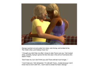 George reached out and pulled her close, onto his lap, and smiled at her.
“No matter what, you'll always have me.”

“I thought you didn't like me after I chose to date Travis over you.” Ash looked
away, uneasily, trying to ignore the fact she was in the arms of someone who
wasn't Travis.

“Don't hate me, but I don't think you and Travis will last much longer...”

“I don't hate you.” Ash whispered. “I'm still with Travis...mostly because I don't
know how to end it with him...I don't want to break his heart, George.”
 