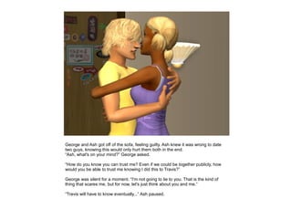 George and Ash got off of the sofa, feeling guilty. Ash knew it was wrong to date
two guys, knowing this would only hurt them both in the end.
“Ash, what's on your mind?” George asked.

“How do you know you can trust me? Even if we could be together publicly, how
would you be able to trust me knowing I did this to Travis?”

George was silent for a moment. “I'm not going to lie to you. That is the kind of
thing that scares me, but for now, let's just think about you and me.”

“Travis will have to know eventually...” Ash paused.
 