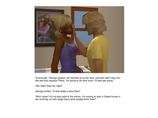 “Eventually.” George agreed. He reached up to her face, and Ash didn't stop him
like she had stopped Travis. “It's going to be dark soon. I'd best get going.”

“No! Wait! Stay the night!”

George smiled. “Is that really a wise idea?”

“Who cares? It's my last night in the dorms, I'm moving to start a Greek house in
the morning, so who really cares what people think here?”
 