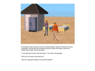 The Greek house turned out to be an almost-disaster, thanks to the lack of funds.
Thankfully, Liam joined the university quickly and was soon able to enter the
Greek House. Still, money was tight...

“I love what you've done with the place.” Liam said, sarcastically.

“Shut up! You have to live here too!”

“How am I going to impress Lucy with this place?”
 
