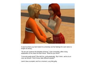 It was true that Lucy had made it to university, but her feelings for Liam were no
longer as strong...

“So we can continue the fairytale romance.” Liam concluded, after a long
explanation of his vision for their future. “What do you think?”

“It sounds pretty good!” She told him, enthusiastically. “But I think...we're at uni
now, we should...I don't know, date different people?”

Liam's face crumpled, and for a moment, Lucy felt guilty.
 