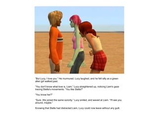 “But Lucy, I love you.” He murmured. Lucy laughed, and he felt silly as a green
alien girl walked past.

“You don't know what love is, Liam.” Lucy straightened up, noticing Liam's gaze
tracing Stella's movements. “You like Stella?”

“You know her?”

“Sure. We joined the same sorority.” Lucy smiled, and waved at Liam. “I'll see you
around, maybe.”

Knowing that Stella had distracted Liam, Lucy could now leave without any guilt.
 