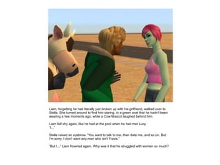 Liam, forgetting he had literally just broken up with his girlfriend, walked over to
Stella. She turned around to find him staring, in a green coat that he hadn't been
wearing a few moments ago, while a Cow Mascot laughed behind him.

Liam fell shy again, like he had at the pool when he had met Lucy.
“I...”

Stella raised an eyebrow. “You want to talk to me, then date me, and so on. But
I'm sorry, I don't want any man who isn't Travis.”

“But I...” Liam frowned again. Why was it that he struggled with women so much?
 