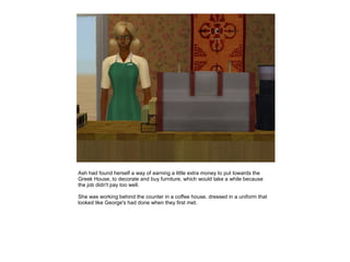 Ash had found herself a way of earning a little extra money to put towards the
Greek House, to decorate and buy furniture, which would take a while because
the job didn't pay too well.

She was working behind the counter in a coffee house, dressed in a uniform that
looked like George's had done when they first met.
 