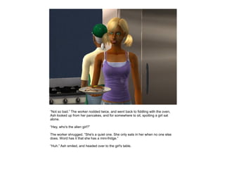 “Not so bad.” The worker nodded twice, and went back to fiddling with the oven,
Ash looked up from her pancakes, and for somewhere to sit, spotting a girl sat
alone.

“Hey, who's the alien girl?”

The worker shrugged. “She's a quiet one. She only eats in her when no one else
does. Word has it that she has a mini-fridge.”

“Huh.” Ash smiled, and headed over to the girl's table.
 
