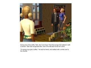 During one of her shifts, Talin, the “Love Guru” from the lounge had walked in with
a woman. Talin had recognised Ash, even if he still didn't know her name.

“I'm going to go get a coffee.” He told his friend, and walked with a smile over to
the counter.
 