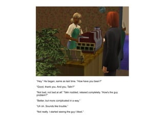 “Hey.” He began, same as last time. “How have you been?”

“Good, thank you. And you, Talin?”

“Not bad, not bad at all.” Talin nodded, relaxed completely. “How's the guy
problem?”

“Better, but more complicated in a way.”

“Uh oh. Sounds like trouble.”

“Not really. I started seeing the guy I liked.”
 