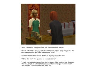 “But?” Talin asked, taking his coffee that Ash had finished making.

“But I'm still with the first guy, sort-of, in a lukewarm, I-don't-really-like-you-like-that
kind of way. And my best friend still won't talk to me.”

“That's a shame.” Talin winked. “Better go. My only advice this time-

“Advice 'this time'? You gave me no advice last time!”

“I made you realise you weren't carrying the weight of the world on your shoulders.
This time, simply let nature take its course, and see which guy you love more.”
Talin grinned. “Until I bump into you again, girl.”
 