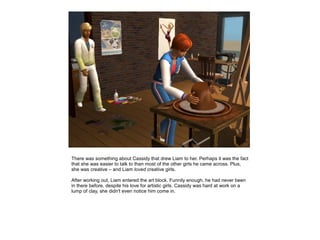 There was something about Cassidy that drew Liam to her. Perhaps it was the fact
that she was easier to talk to than most of the other girls he came across. Plus,
she was creative – and Liam loved creative girls.

After working out, Liam entered the art block. Funnily enough, he had never been
in there before, despite his love for artistic girls. Cassidy was hard at work on a
lump of clay, she didn't even notice him come in.
 