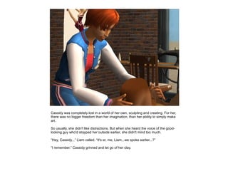 Cassidy was completely lost in a world of her own, sculpting and creating. For her,
there was no bigger freedom than her imagination, than her ability to simply make
art.

So usually, she didn't like distractions. But when she heard the voice of the good-
looking guy who'd stopped her outside earlier, she didn't mind too much.

“Hey, Cassidy...” Liam called. “It's er, me, Liam...we spoke earlier...?”

“I remember.” Cassidy grinned and let go of her clay.
 