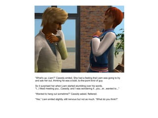 “What's up, Liam?” Cassidy smiled. She had a feeling that Liam was going to try
and ask her out, thinking he was a bold, to-the-point kind of guy.

So it surprised her when Liam started stumbling over his words.
“I...I liked meeting you...Cassidy, and I was wondering if...you...er...wanted to...”

“Wanted to hang out sometime?” Cassidy asked, flattered.

“Yes,” Liam smiled slightly, still nervous but not as much. “What do you think?”
 