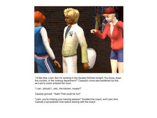 “I'd like that, Liam. But I'm working in the Student Kitchen tonight. You know, down
the corridor, in the cooking department?” Cassidy's voice was saddened by this,
as Liam's coach entered the room.

“I can...should I...visit...the kitchen, maybe?”

Cassidy grinned. “Yeah! That could be fun!”

“Liam, you're missing your training session!” Scolded the coach, and Liam shot
Cassidy a sympathetic look before leaving with the coach.
 