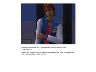 Darkness began to fall, and Cassidy was still standing in the art room.
“I really like him.”

Sighing, she cleared up her art materials, and headed over to the Student Kitchen,
where she hoped Liam would visit her.
 