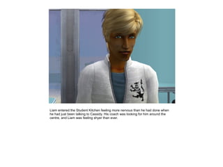 Liam entered the Student Kitchen feeling more nervous than he had done when
he had just been talking to Cassidy. His coach was looking for him around the
centre, and Liam was feeling shyer than ever.
 