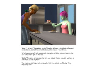 “Mind if I sit here?” Ash asked, nicely. The alien girl gave a timid look at Ash and
nodded once, a small movement that would be missed if you blinked.

“What's your name?” Ash questioned, attempting to fill the awkward silence that
now fell over the girls as they ate.

“Stella.” The alien girl put down her fork and sighed. “You're probably just here to
ask what's up with my hair.”

“No. I just wanted to get to know people.” Ash then added, confidently. “I'm a
Popularity sim.”
 