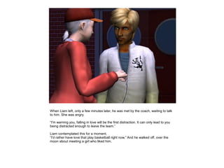 When Liam left, only a few minutes later, he was met by the coach, waiting to talk
to him. She was angry.

“I'm warning you, falling in love will be the first distraction. It can only lead to you
being distracted enough to leave the team.”

Liam contemplated this for a moment.
“I'd rather have love that play basketball right now.” And he walked off, over the
moon about meeting a girl who liked him.
 
