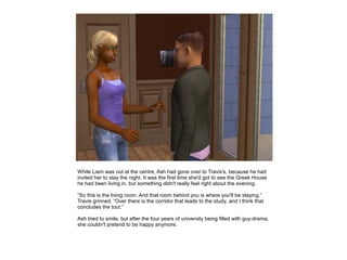 While Liam was out at the centre, Ash had gone over to Travis's, because he had
invited her to stay the night. It was the first time she'd got to see the Greek House
he had been living in, but something didn't really feel right about the evening.

“So this is the living room. And that room behind you is where you'll be staying.”
Travis grinned. “Over there is the corridor that leads to the study, and I think that
concludes the tour.”

Ash tried to smile, but after the four years of university being filled with guy-drama,
she couldn't pretend to be happy anymore.
 