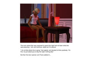 The room where Ash was supposed to spend the night had not been what she
was expecting – red, and luxurious, styled as if to seduce.

“I do not like where this is going.” Ash sighed, and decided to think positively. “It's
fine, he just asked you to stay the night, nothing else.”

But then the door opened, and Travis walked in...
 