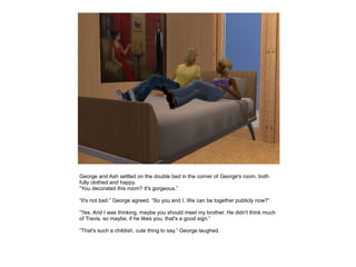 George and Ash settled on the double bed in the corner of George's room, both
fully clothed and happy.
“You decorated this room? It's gorgeous.”

“It's not bad.” George agreed. “So you and I. We can be together publicly now?”

“Yes. And I was thinking, maybe you should meet my brother. He didn't think much
of Travis, so maybe, if he likes you, that's a good sign.”

“That's such a childish, cute thing to say.” George laughed.
 