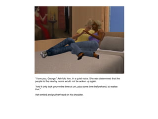 “I love you, George.” Ash told him, in a quiet voice. She was determined that the
people in the nearby rooms would not be woken up again.

“And it only took your entire time at uni, plus some time beforehand, to realise
that.”

Ash smiled and put her head on his shoulder.
 