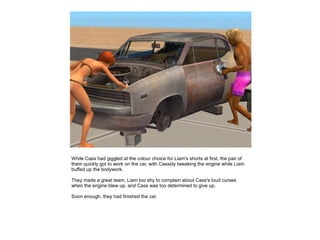 While Cass had giggled at the colour choice for Liam's shorts at first, the pair of
them quickly got to work on the car, with Cassidy tweaking the engine while Liam
buffed up the bodywork.

They made a great team, Liam too shy to complain about Cass's loud curses
when the engine blew up, and Cass was too determined to give up.

Soon enough, they had finished the car.
 