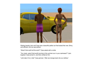 Waiting beside Liam and Cass was a beautiful yellow car that looked like new. Shiny
and efficient, the car was perfect.

“Wasn't that worth all the work?” Cass asked with a smile.

“You mean, wasn't that worth burning in the summer sun in your swimwear?” Liam
laughed. Cass joined in, and then smiled at him.

“Let's take it for a ride!” Cass grinned. “After we change back into our clothes.”
 