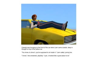 Cassidy was lounging on the front of the car when Liam came outside, deep in
thought on top of the yellow car.

“You know, to drive it, you're supposed to sit inside it.” Liam called, joining her.

“I know,” she answered, playfully. “I just...it looked like a good place to sit.”
 