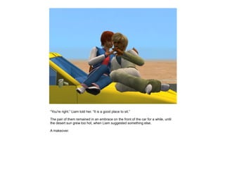 “You're right.” Liam told her. “It is a good place to sit.”

The pair of them remained in an embrace on the front of the car for a while, until
the desert sun grew too hot, when Liam suggested something else.

A makeover.
 