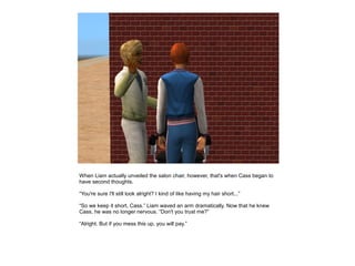 When Liam actually unveiled the salon chair, however, that's when Cass began to
have second thoughts.

“You're sure I'll still look alright? I kind of like having my hair short...”

“So we keep it short, Cass.” Liam waved an arm dramatically. Now that he knew
Cass, he was no longer nervous. “Don't you trust me?”

“Alright. But if you mess this up, you will pay.”
 