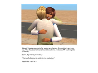 “I love it.” Cass announced, after seeing her reflection. She grabbed Liam into a
hug. “You should come to an art exhibition with me, next week. My work might be
on display.”

“I can't. My sister's graduating.”

“Then we'll all go out to celebrate her graduation.”

“Good idea. Let's do it.”
 